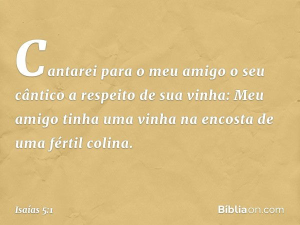 Cantarei para o meu amigo
o seu cântico
a respeito de sua vinha:
Meu amigo tinha uma vinha
na encosta de uma fértil colina. -- Isaías 5:1