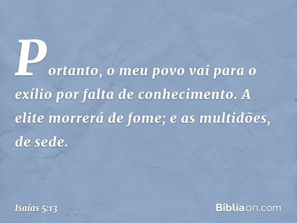 Portanto, o meu povo vai para o exílio
por falta de conhecimento.
A elite morrerá de fome;
e as multidões, de sede. -- Isaías 5:13