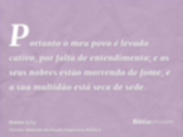 Portanto o meu povo é levado cativo, por falta de entendimento; e os seus nobres estão morrendo de fome, e a sua multidão está seca de sede.