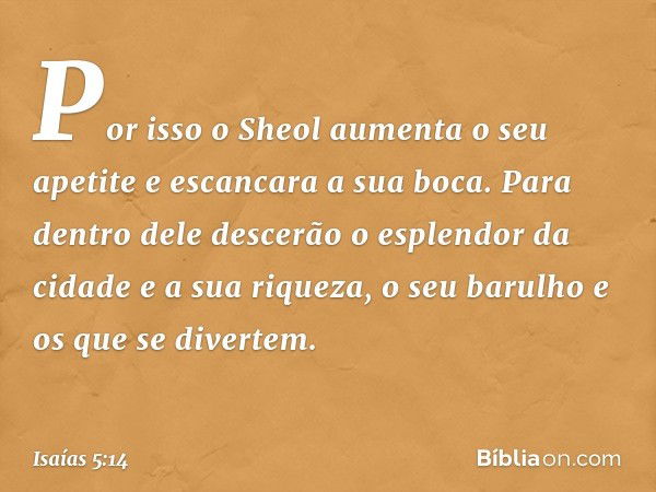 Por isso o Sheol aumenta o seu apetite
e escancara a sua boca.
Para dentro dele descerão
o esplendor da cidade e a sua riqueza,
o seu barulho e os que se divert