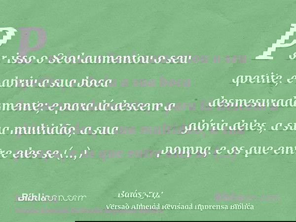 Por isso o Seol aumentou o seu apetite, e abriu a sua boca desmesuradamente; e para lá descem a glória deles, a sua multidão, a sua pompa, e os que entre eles s