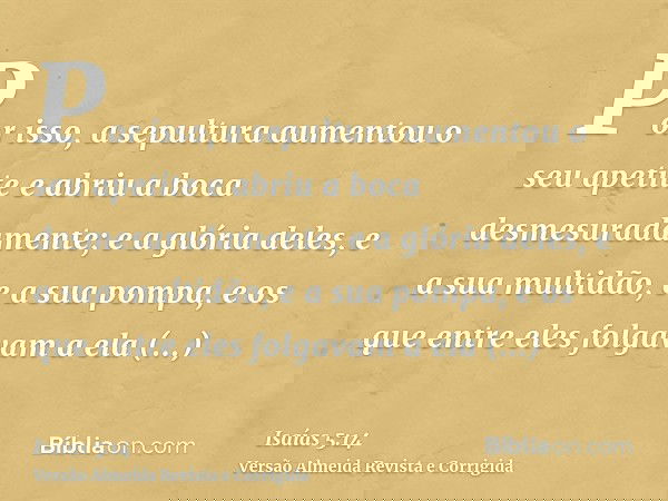 Por isso, a sepultura aumentou o seu apetite e abriu a boca desmesuradamente; e a glória deles, e a sua multidão, e a sua pompa, e os que entre eles folgavam a