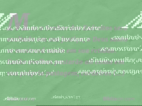 Mas o Senhor dos Exércitos
será exaltado em sua justiça;
o Deus santo se mostrará santo
em sua retidão. Então ovelhas pastarão ali
como em sua própria pastagem;