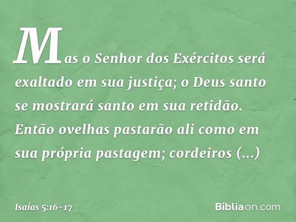 Mas o Senhor dos Exércitos
será exaltado em sua justiça;
o Deus santo se mostrará santo
em sua retidão. Então ovelhas pastarão ali
como em sua própria pastagem;