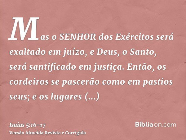 Mas o SENHOR dos Exércitos será exaltado em juízo, e Deus, o Santo, será santificado em justiça.Então, os cordeiros se pascerão como em pastios seus; e os lugar