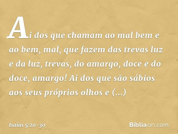 Ai dos que chamam ao mal bem
e ao bem, mal,
que fazem das trevas luz
e da luz, trevas,
do amargo, doce
e do doce, amargo! Ai dos que são sábios
aos seus próprio