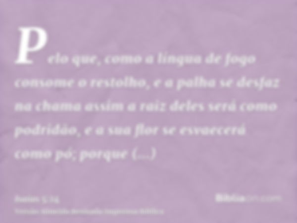 Pelo que, como a língua de fogo consome o restolho, e a palha se desfaz na chama assim a raiz deles será como podridão, e a sua flor se esvaecerá como pó; porqu