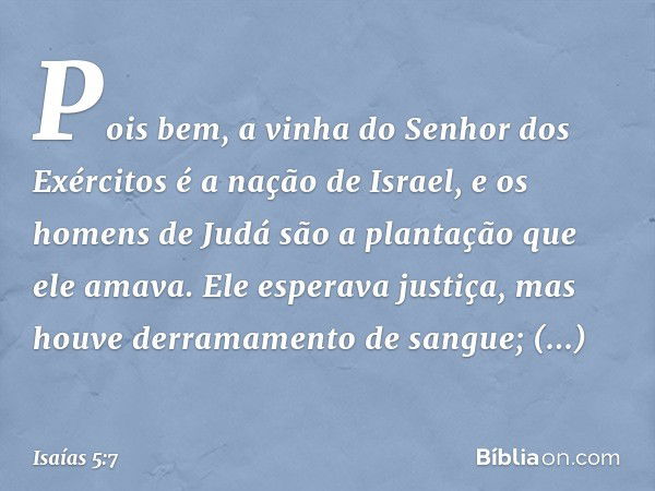 Pois bem,
a vinha do Senhor dos Exércitos
é a nação de Israel,
e os homens de Judá
são a plantação que ele amava.
Ele esperava justiça,
mas houve derramamento d