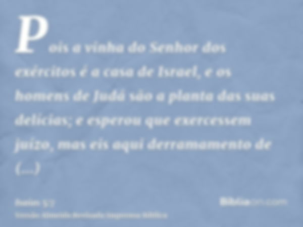 Pois a vinha do Senhor dos exércitos é a casa de Israel, e os homens de Judá são a planta das suas delícias; e esperou que exercessem juízo, mas eis aqui derram