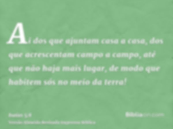 Ai dos que ajuntam casa a casa, dos que acrescentam campo a campo, até que não haja mais lugar, de modo que habitem sós no meio da terra!