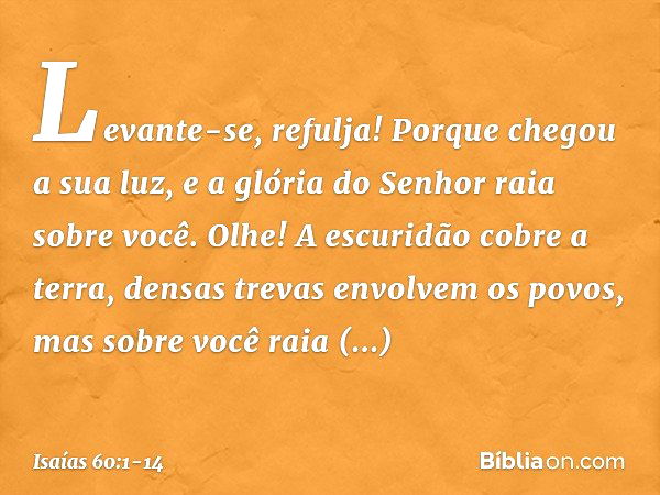 "Levante-se, refulja!
Porque chegou a sua luz,
e a glória do Senhor raia sobre você. Olhe! A escuridão cobre a terra,
densas trevas envolvem os povos,
mas sobre