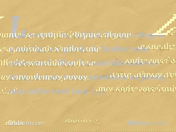"Levante-se, refulja!
Porque chegou a sua luz,
e a glória do Senhor raia sobre você. Olhe! A escuridão cobre a terra,
densas trevas envolvem os povos,
mas sobre