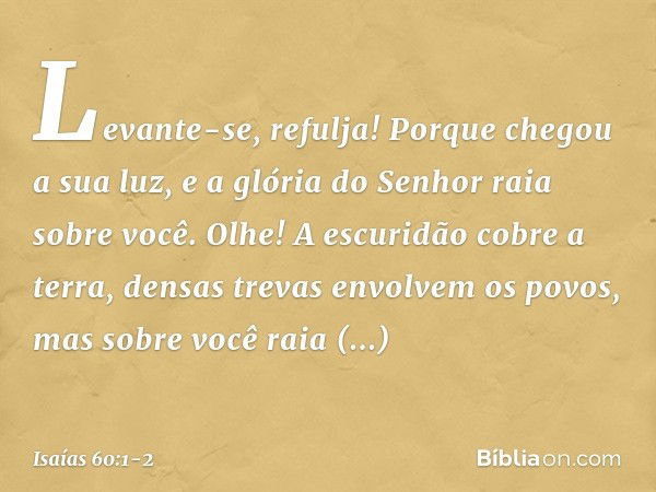 "Levante-se, refulja!
Porque chegou a sua luz,
e a glória do Senhor raia sobre você. Olhe! A escuridão cobre a terra,
densas trevas envolvem os povos,
mas sobre