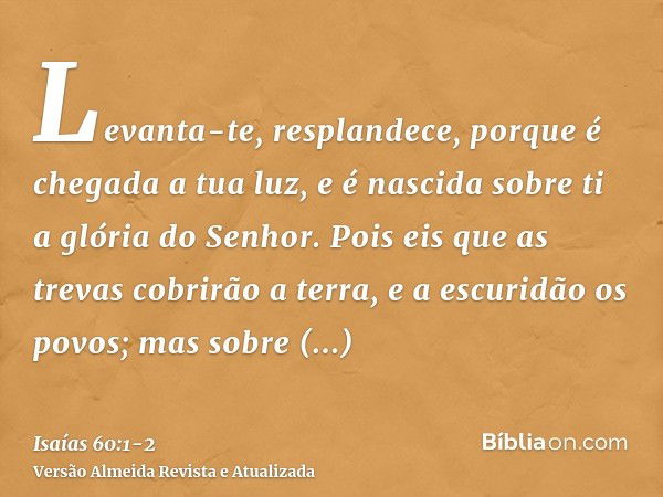 Levanta-te, resplandece, porque é chegada a tua luz, e é nascida sobre ti a glória do Senhor.Pois eis que as trevas cobrirão a terra, e a escuridão os povos; ma