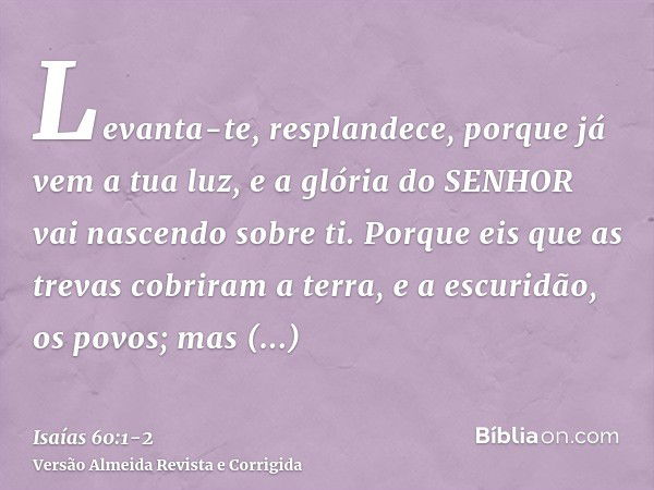 Levanta-te, resplandece, porque já vem a tua luz, e a glória do SENHOR vai nascendo sobre ti.Porque eis que as trevas cobriram a terra, e a escuridão, os povos;