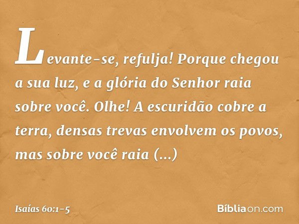 "Levante-se, refulja!
Porque chegou a sua luz,
e a glória do Senhor raia sobre você. Olhe! A escuridão cobre a terra,
densas trevas envolvem os povos,
mas sobre