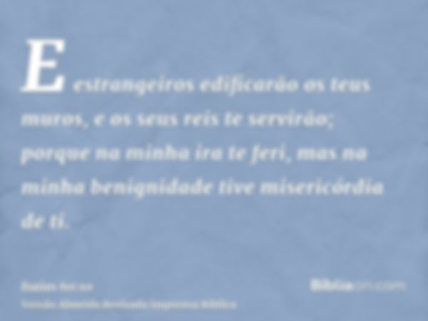 E estrangeiros edificarão os teus muros, e os seus reis te servirão; porque na minha ira te feri, mas na minha benignidade tive misericórdia de ti.