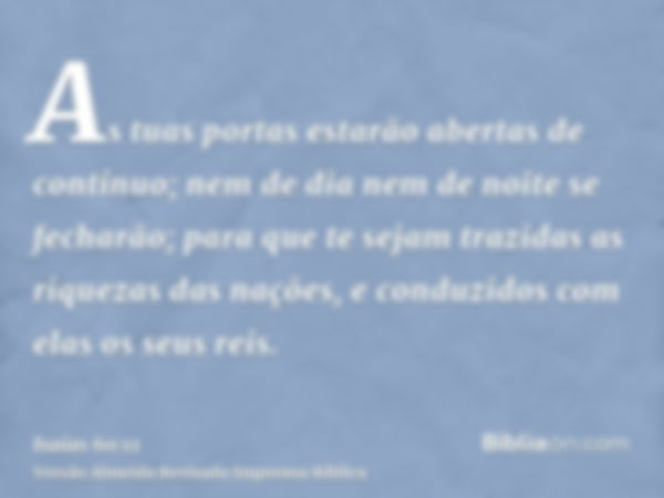 As tuas portas estarão abertas de contínuo; nem de dia nem de noite se fecharão; para que te sejam trazidas as riquezas das nações, e conduzidos com elas os seu