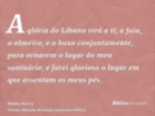 A glória do Líbano virá a ti; a faia, o olmeiro, e o buxo conjuntamente, para ornarem o lugar do meu santuário; e farei glorioso o lugar em que assentam os meus