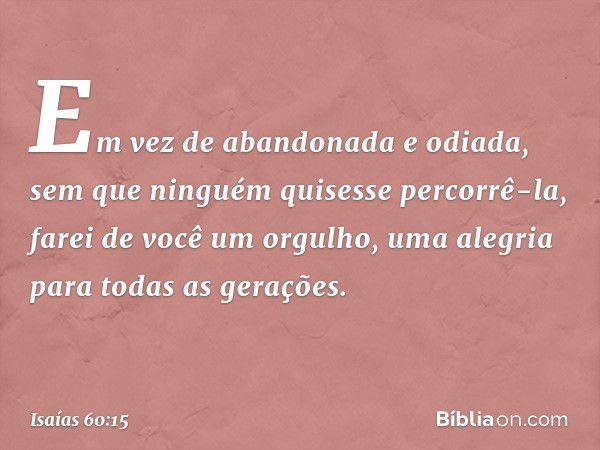 "Em vez de abandonada
e odiada,
sem que ninguém quisesse percorrê-la,
farei de você um orgulho,
uma alegria para todas as gerações. -- Isaías 60:15