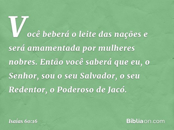 Você beberá o leite das nações
e será amamentada por mulheres nobres.
Então você saberá que eu, o Senhor,
sou o seu Salvador,
o seu Redentor, o Poderoso de Jacó