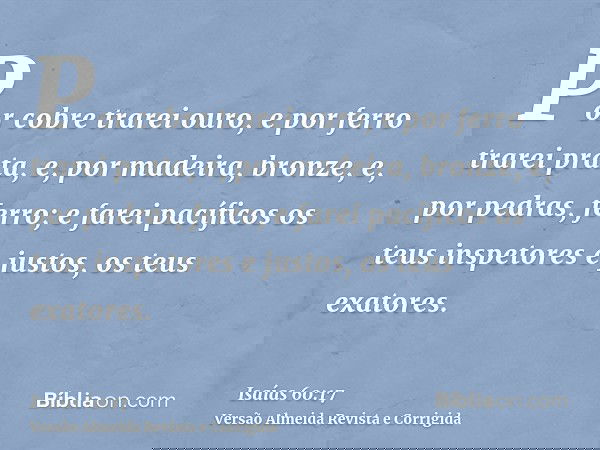 Por cobre trarei ouro, e por ferro trarei prata, e, por madeira, bronze, e, por pedras, ferro; e farei pacíficos os teus inspetores e justos, os teus exatores.