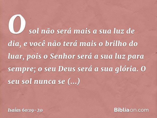 O sol não será mais a sua luz de dia,
e você não terá mais o brilho do luar,
pois o Senhor será a sua luz
para sempre;
o seu Deus será a sua glória. O seu sol n