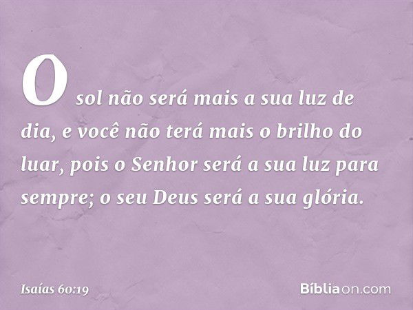 O sol não será mais a sua luz de dia,
e você não terá mais o brilho do luar,
pois o Senhor será a sua luz
para sempre;
o seu Deus será a sua glória. -- Isaías 6