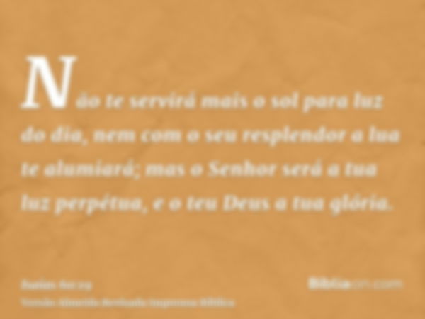 Não te servirá mais o sol para luz do dia, nem com o seu resplendor a lua te alumiará; mas o Senhor será a tua luz perpétua, e o teu Deus a tua glória.