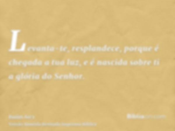 Levanta-te, resplandece, porque é chegada a tua luz, e é nascida sobre ti a glória do Senhor.