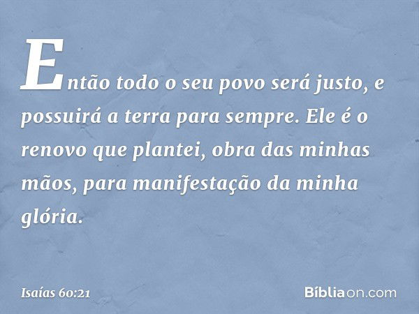 Então todo o seu povo será justo,
e possuirá a terra para sempre.
Ele é o renovo que plantei,
obra das minhas mãos,
para manifestação da minha glória. -- Isaías