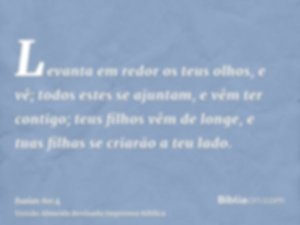 Levanta em redor os teus olhos, e vê; todos estes se ajuntam, e vêm ter contigo; teus filhos vêm de longe, e tuas filhas se criarão a teu lado.