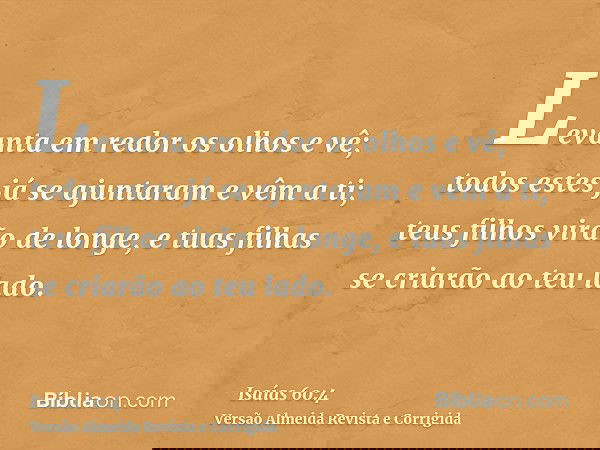 Levanta em redor os olhos e vê; todos estes já se ajuntaram e vêm a ti; teus filhos virão de longe, e tuas filhas se criarão ao teu lado.