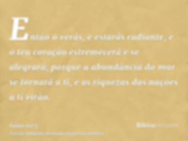 Então o verás, e estarás radiante, e o teu coração estremecerá e se alegrará; porque a abundância do mar se tornará a ti, e as riquezas das nações a ti virão.