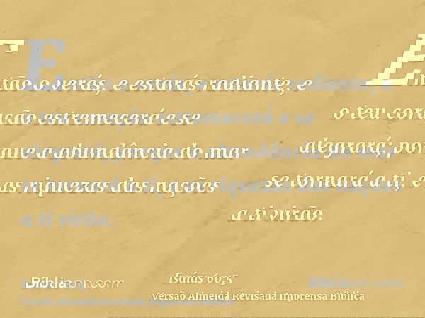 Então o verás, e estarás radiante, e o teu coração estremecerá e se alegrará; porque a abundância do mar se tornará a ti, e as riquezas das nações a ti virão.