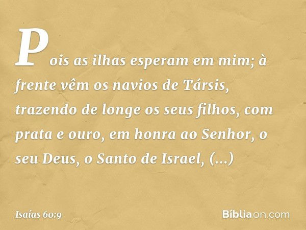 Pois as ilhas esperam em mim;
à frente vêm os navios de Társis,
trazendo de longe os seus filhos,
com prata e ouro,
em honra ao Senhor, o seu Deus,
o Santo de I