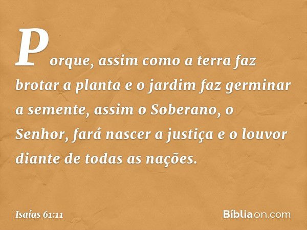 Porque, assim como a terra
faz brotar a planta
e o jardim faz germinar a semente,
assim o Soberano, o Senhor,
fará nascer a justiça e o louvor
diante de todas a