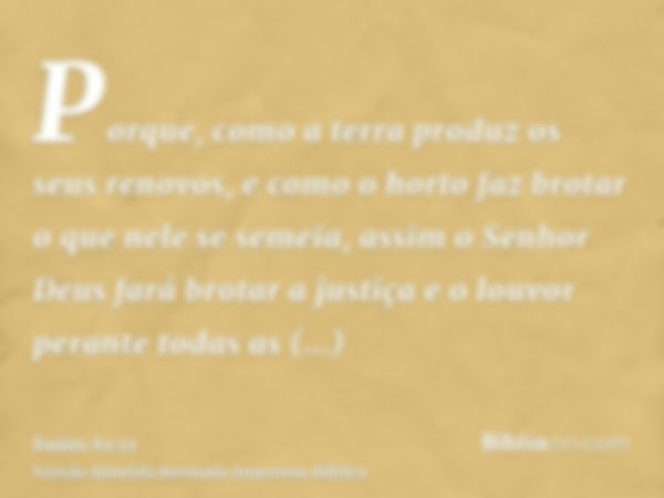 Porque, como a terra produz os seus renovos, e como o horto faz brotar o que nele se semeia, assim o Senhor Deus fará brotar a justiça e o louvor perante todas 