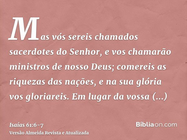 Mas vós sereis chamados sacerdotes do Senhor, e vos chamarão ministros de nosso Deus; comereis as riquezas das nações, e na sua glória vos gloriareis.Em lugar d