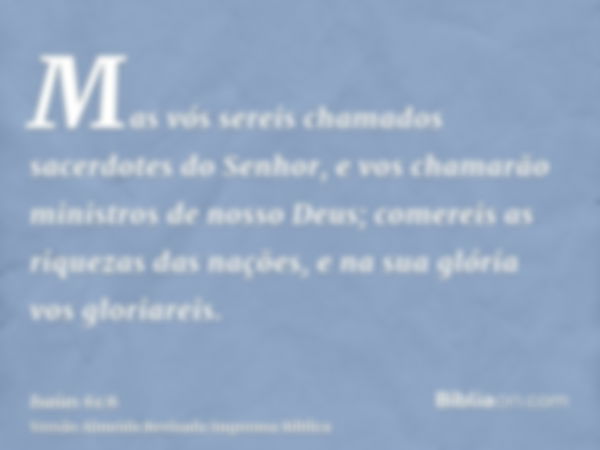 Mas vós sereis chamados sacerdotes do Senhor, e vos chamarão ministros de nosso Deus; comereis as riquezas das nações, e na sua glória vos gloriareis.