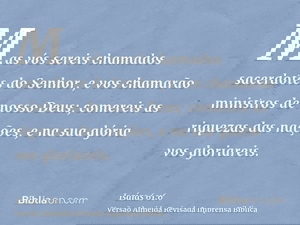 Mas vós sereis chamados sacerdotes do Senhor, e vos chamarão ministros de nosso Deus; comereis as riquezas das nações, e na sua glória vos gloriareis.