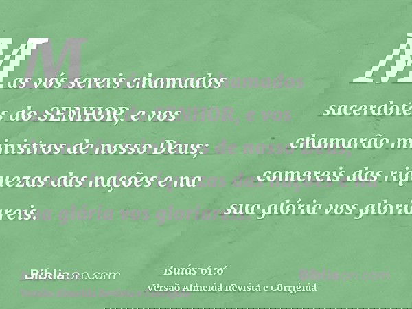 Mas vós sereis chamados sacerdotes do SENHOR, e vos chamarão ministros de nosso Deus; comereis das riquezas das nações e na sua glória vos gloriareis.