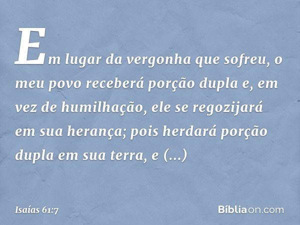 Em lugar da vergonha que sofreu,
o meu povo receberá porção dupla
e, em vez de humilhação,
ele se regozijará em sua herança;
pois herdará porção dupla em sua te
