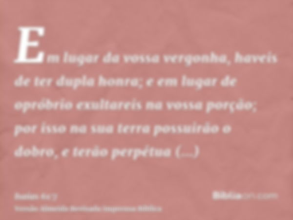 Em lugar da vossa vergonha, haveis de ter dupla honra; e em lugar de opróbrio exultareis na vossa porção; por isso na sua terra possuirão o dobro, e terão perpé