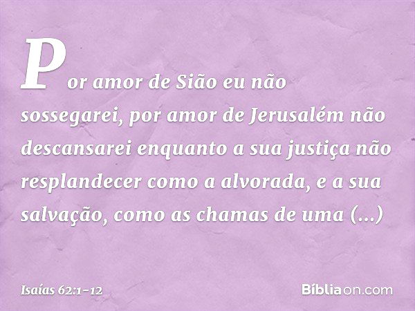 Por amor de Sião eu não sossegarei,
por amor de Jerusalém não descansarei
enquanto a sua justiça
não resplandecer como a alvorada,
e a sua salvação,
como as cha