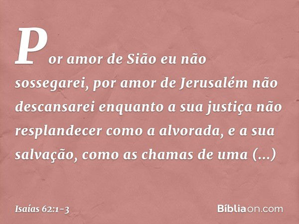 Por amor de Sião eu não sossegarei,
por amor de Jerusalém não descansarei
enquanto a sua justiça
não resplandecer como a alvorada,
e a sua salvação,
como as cha