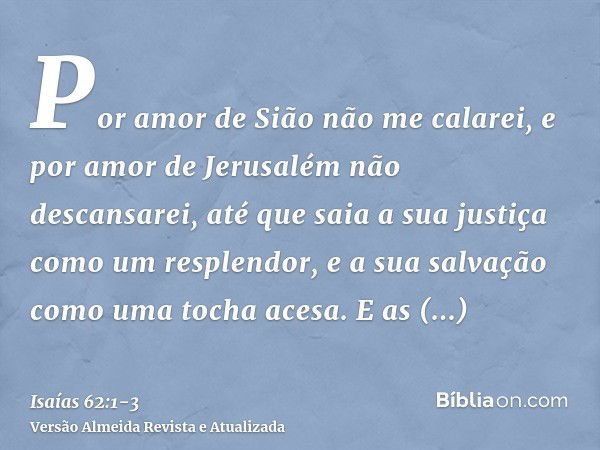 Por amor de Sião não me calarei, e por amor de Jerusalém não descansarei, até que saia a sua justiça como um resplendor, e a sua salvação como uma tocha acesa.E