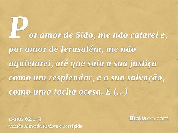 Por amor de Sião, me não calarei e, por amor de Jerusalém, me não aquietarei, até que saia a sua justiça como um resplendor, e a sua salvação, como uma tocha ac