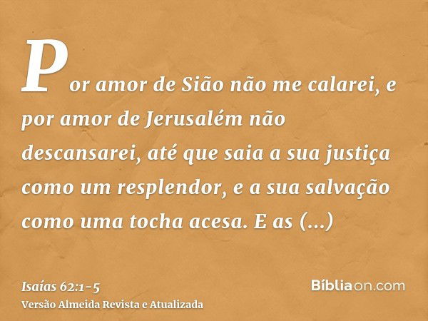 Por amor de Sião não me calarei, e por amor de Jerusalém não descansarei, até que saia a sua justiça como um resplendor, e a sua salvação como uma tocha acesa.E