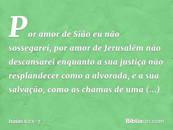 Por amor de Sião eu não sossegarei,
por amor de Jerusalém não descansarei
enquanto a sua justiça
não resplandecer como a alvorada,
e a sua salvação,
como as cha